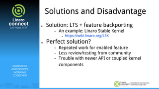 ENGINEERS AND DEVICES
WORKING TOGETHER
Solutions and Disadvantage
● Solution: LTS + feature backporting
− An example: Linaro Stable Kernel
● https://wiki.linaro.org/LSK
● Perfect solution?
− Repeated work for enabled feature
− Less review/testing from community
− Trouble with newer API or coupled kernel
componentsENGINEERS
AND DEVICES
WORKING
TOGETHER
 