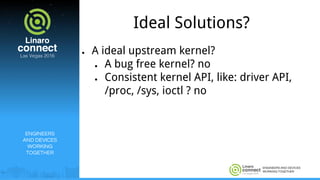 ENGINEERS AND DEVICES
WORKING TOGETHER
Ideal Solutions?
● A ideal upstream kernel?
● A bug free kernel? no
● Consistent kernel API, like: driver API,
/proc, /sys, ioctl ? no
ENGINEERS
AND DEVICES
WORKING
TOGETHER
 