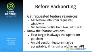 ENGINEERS AND DEVICES
WORKING TOGETHER
Before Backporting
● Get requested feature resources:
● Get feature info from requester,
what/why
● Get feature profile from lwn.net or wiki
● Know the feature versions
● First target is always the upstream
patchset
● An old version feature maybe
acceptable, if it's using old kernel API
ENGINEERS
AND DEVICES
WORKING
TOGETHER
 