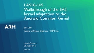 ©ARM 2016
LAS16-105
Walkthrough of the EAS
kernel adaptation to the
Android Common Kernel
Juri Lelli
Linaro Connect
Senior Software Engineer / ARM Ltd.
LasVegas 2016
 