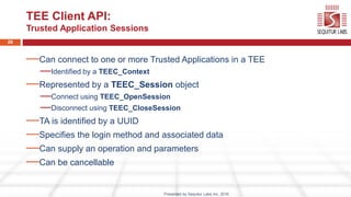 26
TEE Client API:
Trusted Application Sessions
—Can connect to one or more Trusted Applications in a TEE
—Identified by a...