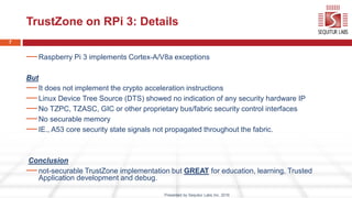 7
TrustZone on RPi 3: Details
—Raspberry Pi 3 implements Cortex-A/V8a exceptions
But
—It does not implement the crypto acc...