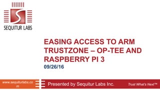 Trust What’s Next™
www.sequiturlabs.co
m
EASING ACCESS TO ARM
TRUSTZONE – OP-TEE AND
RASPBERRY PI 3
09/26/16
Presented by Sequitur Labs Inc.
 