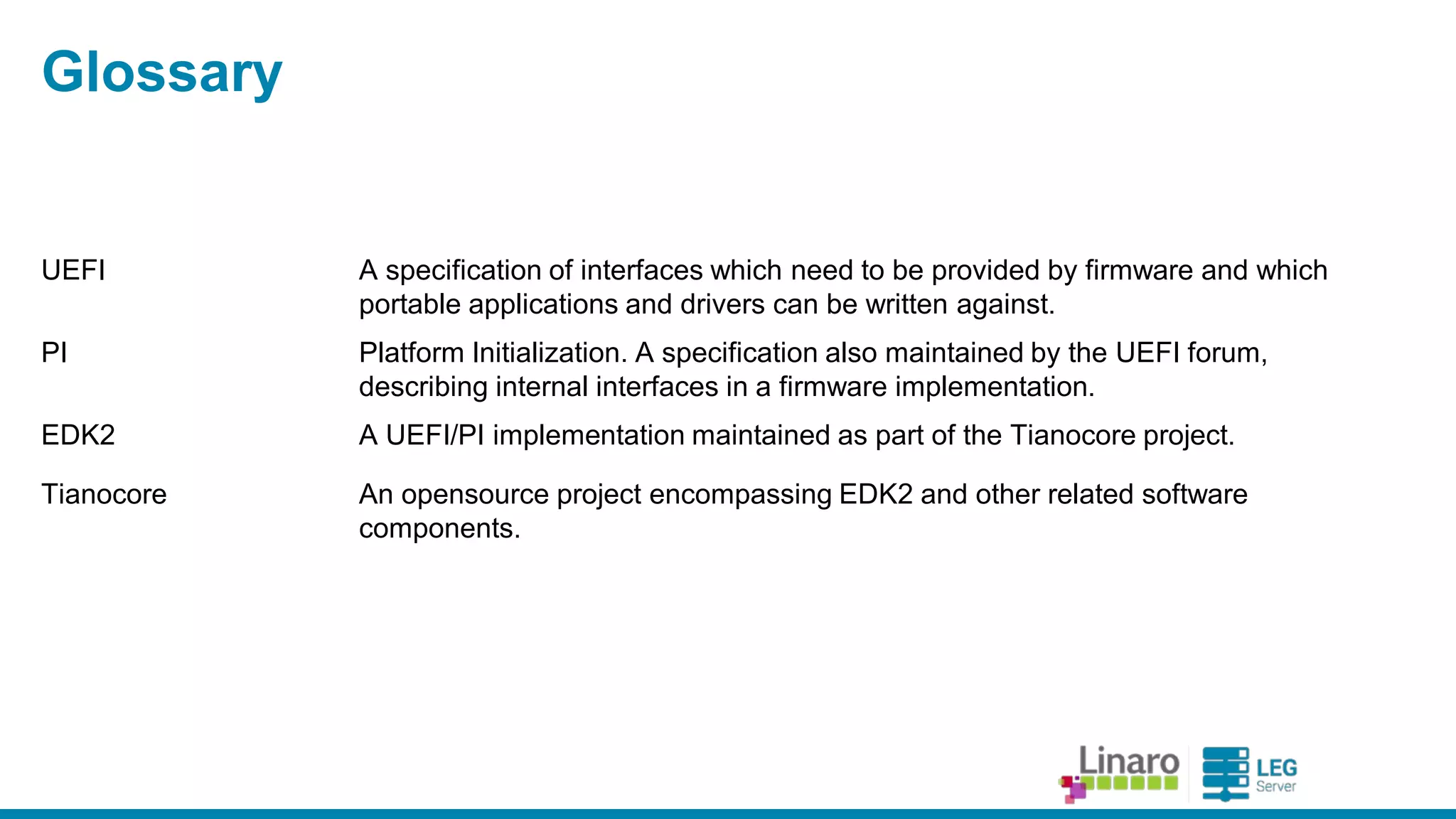 ENGINEERS AND DEVICES
WORKING TOGETHER
Glossary
UEFI A specification of interfaces which need to be provided by firmware and
which portable applications and drivers can be written against.
PI Platform Initialization. A specification also maintained by the UEFI
forum, describing internal interfaces in a firmware implementation.
EDK2 A UEFI/PI implementation maintained as part of the Tianocore project.
Tianocore An opensource project encompassing EDK2 and other related software
components.
Ovmf EDK2 platform port to virtual machines (QEMU, Xen)
 