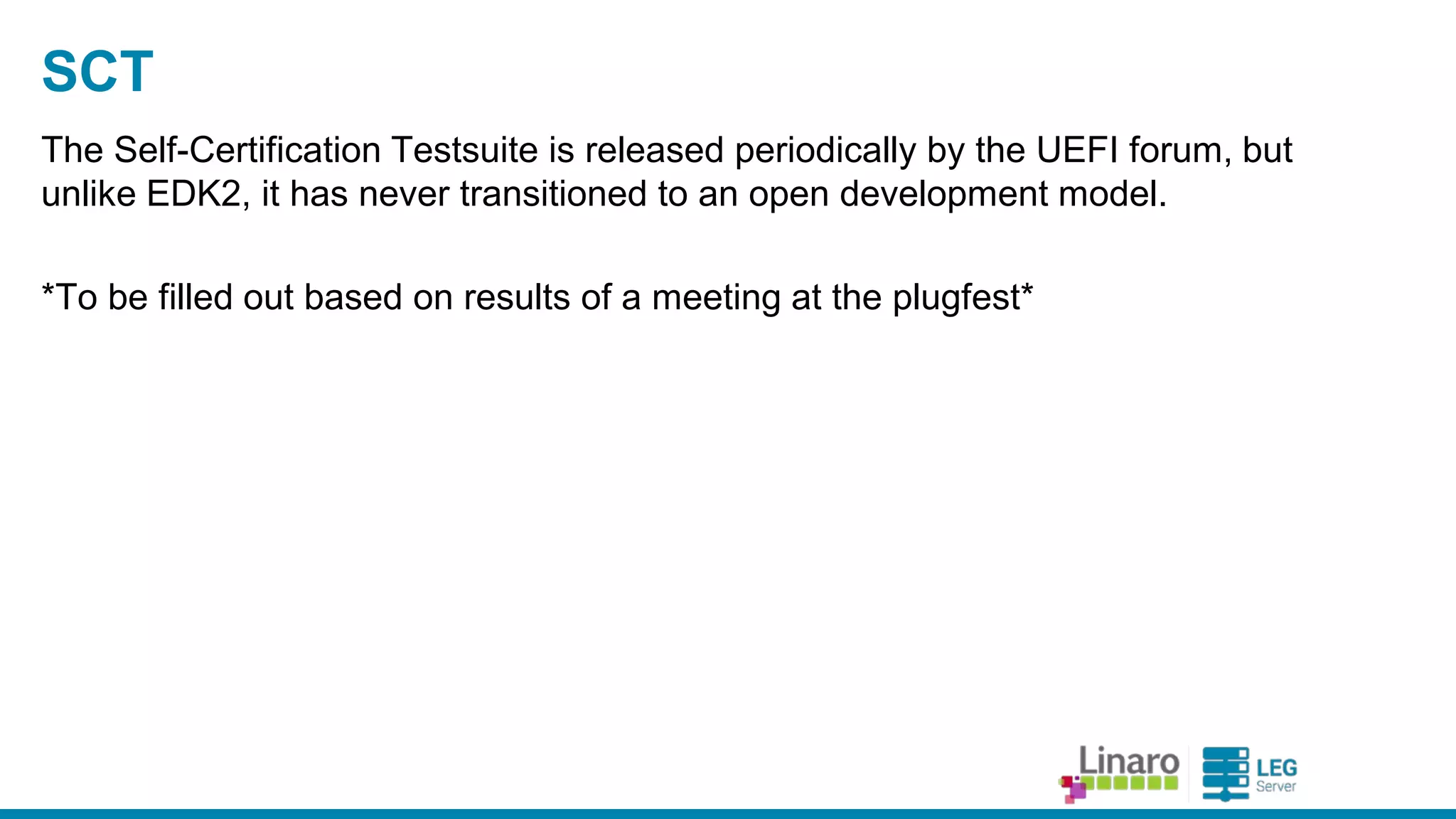 ENGINEERS
AND DEVICES
WORKING
TOGETHER
EBC Support
● EFIByteCode - ena bles a rchitecture-independent device
drivers, including option ROMs.
○ AArch64 support implemented by CodeAurora , copyright a ssigned to
the Linux Founda tion.
○ Some fixes a nd improvements by Ard.
● Currently only produced by a Non-Free compiler from Intel
○ Working only under Windows + Visua lStudio
○ And ma ny distributors will try to convince you it does not exist.
○ Ba sed on member interest, we’ve worked with the toolcha in group to
dra ft a pla n for a n LLVM-ba sed a lterna tive.
● Microsoft currently not signing EBC drivers
○ Interested pa rties need to spea k up in the UEFIforum
 