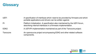 ENGINEERS AND DEVICES
WORKING TOGETHER
Glossary
UEFI A specification of interfaces which need to be provided by firmware and
which portable applications and drivers can be written against.
PI Platform Initialization. A specification also maintained by the UEFI
forum, describing internal interfaces in a firmware implementation.
EDK2 A UEFI/PI implementation maintained as part of the Tianocore project.
Tianocore An opensource project encompassing EDK2 and other related software
components.
Ovmf EDK2 platform port to virtual machines (QEMU, Xen)
 