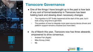 ENGINEERS
AND DEVICES
WORKING
TOGETHER
Tianocore Governance
● One of the things Iha ve brought up in the pa st is how la ck
of a ny sort of forma llea dership in Tia nocore ha s been
holding ba ck a nd slowing down necessa ry cha nges
○ The migra tion to GIT fina lly ha ppened a t the sta rt of this yea r, but it
took a long, long time to get there
○ The question of how to integra te more open-source device drivers
a nd pla tform support rema ins unsolved (but more la ter)
● As of Ma rch this yea r, Tia nocore now ha s three stewards,
empowered to drive consensus
○ Andrew Fish (Apple)
○ Mike Kinney (Intel)
○ Me
 