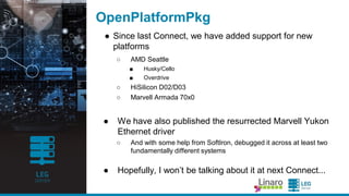 ENGINEERS
AND DEVICES
WORKING
TOGETHER
EDK2 FAT Filesystem Driver
● Wa s a lwa ys non-free softwa re, covered by a different
license tha n the rest of EDK2
○ Ba nning use outside of EDK2
● Apa rt from the ba d PR, this ma de most Linux distributions
una ble to ship Ovmf ima ges a s pa rt of their ma in a rchive
○ And a s a result, most cloud infra structure tools initia lly supported only
Sea BIOS.
○ So surprisingly, some of the initia l ena blement for AArch64 required
work on UEFIsupport (or a t lea st pulling the very la test upstrea m).
● But ba ck in Ma rch/April, Microsoft a greed to relicense
under defa ult (2-cla use BSD)
○ Now a ble to be included directly in ma in repositories
 