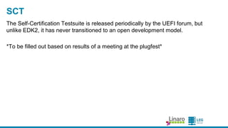 ENGINEERS
AND DEVICES
WORKING
TOGETHER
EBC Support
● EFIByteCode - ena bles a rchitecture-independent device
drivers, including option ROMs.
○ AArch64 support implemented by CodeAurora , copyright a ssigned to
the Linux Founda tion.
○ Some fixes a nd improvements by Ard.
● Currently only produced by a Non-Free compiler from Intel
○ Working only under Windows + Visua lStudio
○ And ma ny distributors will try to convince you it does not exist.
○ Ba sed on member interest, we’ve worked with the toolcha in group to
dra ft a pla n for a n LLVM-ba sed a lterna tive.
● Microsoft currently not signing EBC drivers
○ Interested pa rties need to spea k up in the UEFIforum
 