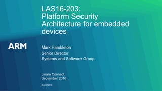 ©ARM 2016
LAS16-203:
Platform Security
Architecture for embedded
devices
Linaro Connect
September 2016
Mark Hambleton
Senior Director
Systems and Software Group
 