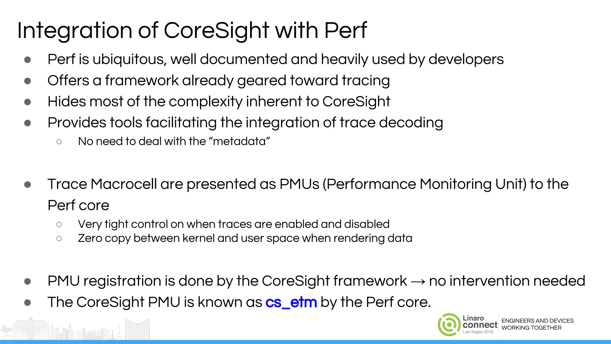 ENGINEERS AND DEVICES
WORKING TOGETHER
Integration of CoreSight with Perf
● Perf is ubiquitous, well documented and heavily used by developers
● Offers a framework already geared toward tracing
● Hides most of the complexity inherent to CoreSight
● Provides tools facilitating the integration of trace decoding
○ No need to deal with the “metadata”
● Trace Macrocell are presented as PMUs (Performance Monitoring Unit) to the
Perf core
○ Very tight control on when traces are enabled and disabled
○ Zero copy between kernel and user space when rendering data
● PMU registration is done by the CoreSight framework → no intervention needed
● The CoreSight PMU is known as cs_etm by the Perf core.
 
