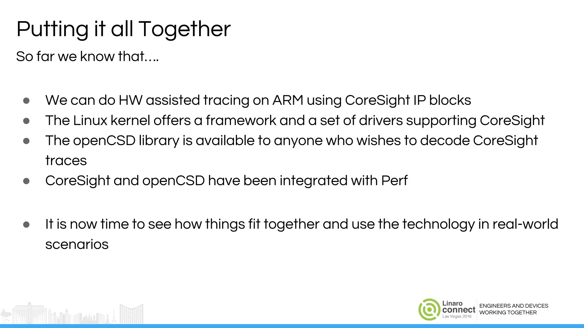 ENGINEERS AND DEVICES
WORKING TOGETHER
Putting it all Together
So far we know that….
● We can do HW assisted tracing on ARM using CoreSight IP blocks
● The Linux kernel offers a framework and a set of drivers supporting CoreSight
● The openCSD library is available to anyone who wishes to decode CoreSight
traces
● CoreSight and openCSD have been integrated with Perf
● It is now time to see how things fit together and use the technology in real-world
scenarios
 