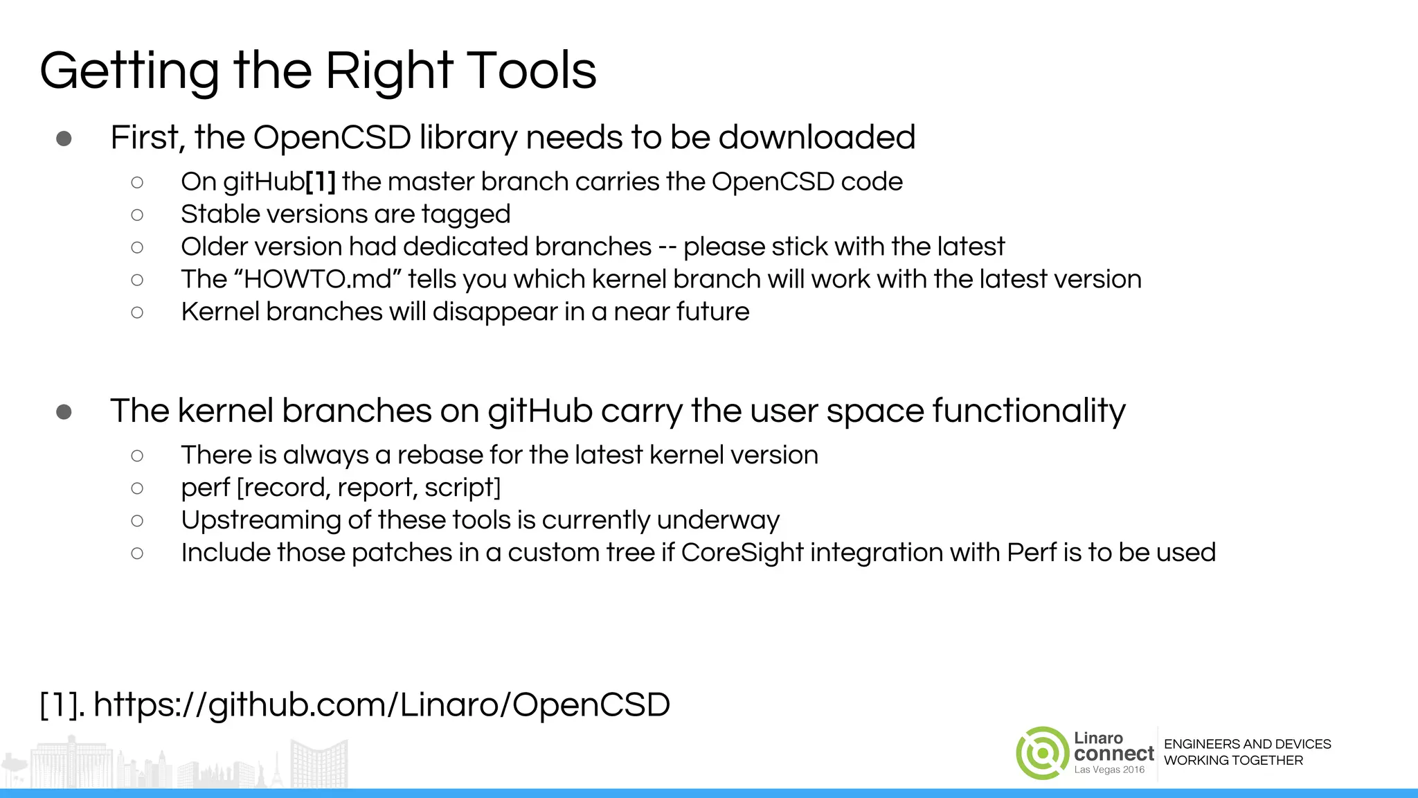 ENGINEERS AND DEVICES
WORKING TOGETHER
Getting the Right Tools
● First, the OpenCSD library needs to be downloaded
○ On gitHub[1] the master branch carries the OpenCSD code
○ Stable versions are tagged
○ Older version had dedicated branches -- please stick with the latest
○ The “HOWTO.md” tells you which kernel branch will work with the latest version
○ Kernel branches will disappear in a near future
● The kernel branches on gitHub carry the user space functionality
○ There is always a rebase for the latest kernel version
○ perf [record, report, script]
○ Upstreaming of these tools is currently underway
○ Include those patches in a custom tree if CoreSight integration with Perf is to be used
[1]. https://github.com/Linaro/OpenCSD
 