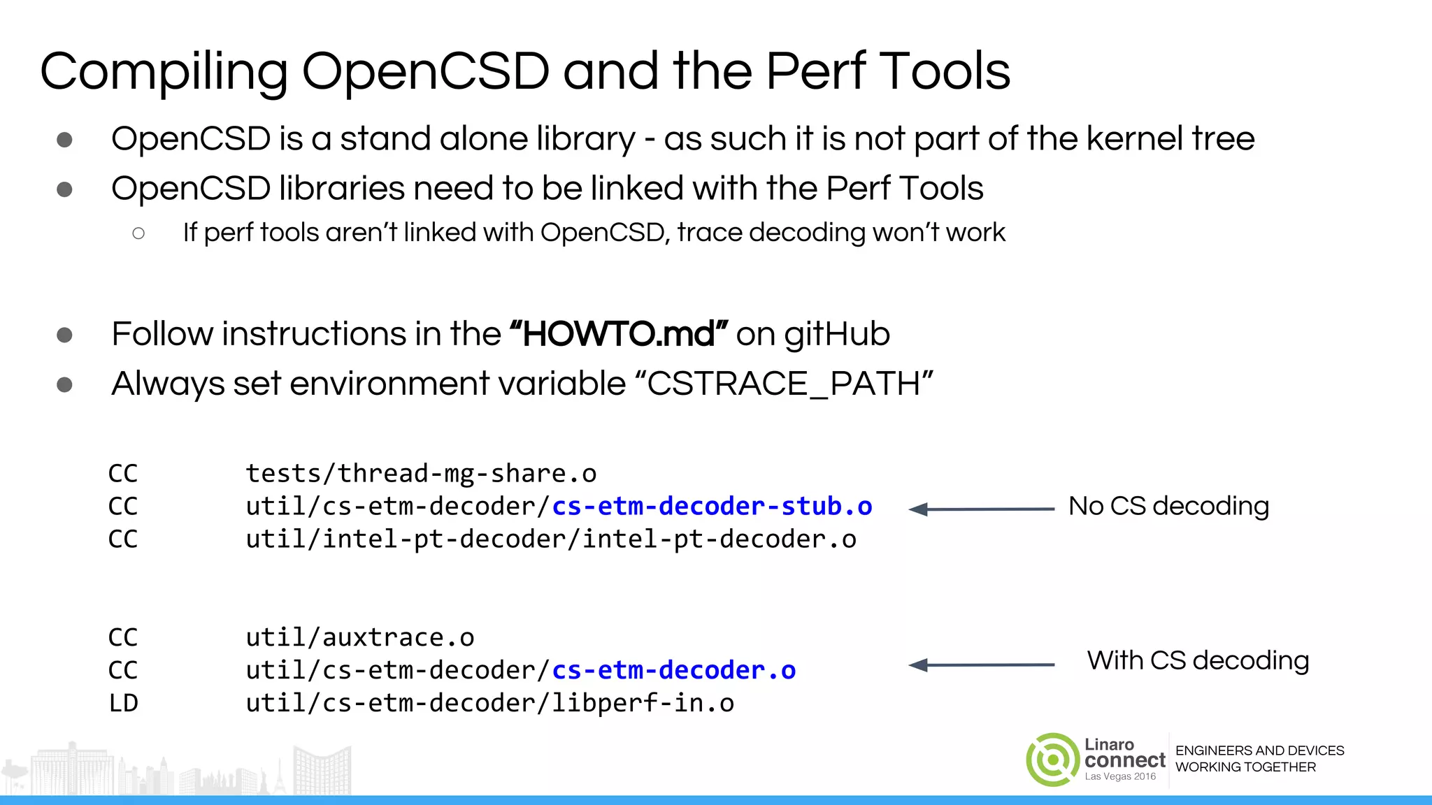 ENGINEERS AND DEVICES
WORKING TOGETHER
Compiling OpenCSD and the Perf Tools
● OpenCSD is a stand alone library - as such it is not part of the kernel tree
● OpenCSD libraries need to be linked with the Perf Tools
○ If perf tools aren’t linked with OpenCSD, trace decoding won’t work
● Follow instructions in the “HOWTO.md” on gitHub
● Always set environment variable “CSTRACE_PATH”
CC tests/thread-mg-share.o
CC util/cs-etm-decoder/cs-etm-decoder-stub.o
CC util/intel-pt-decoder/intel-pt-decoder.o
CC util/auxtrace.o
CC util/cs-etm-decoder/cs-etm-decoder.o
LD util/cs-etm-decoder/libperf-in.o
No CS decoding
With CS decoding
 