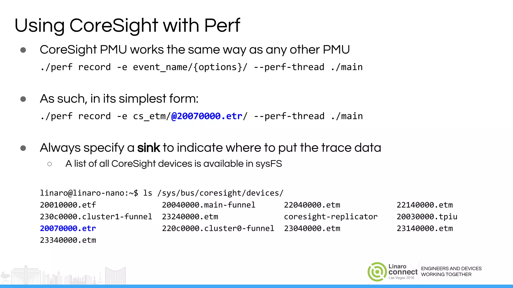 ENGINEERS AND DEVICES
WORKING TOGETHER
Using CoreSight with Perf
● CoreSight PMU works the same way as any other PMU
./perf record -e event_name/{options}/ --perf-thread ./main
● As such, in its simplest form:
./perf record -e cs_etm/@20070000.etr/ --perf-thread ./main
● Always specify a sink to indicate where to put the trace data
○ A list of all CoreSight devices is available in sysFS
linaro@linaro-nano:~$ ls /sys/bus/coresight/devices/
20010000.etf 20040000.main-funnel 22040000.etm 22140000.etm
230c0000.cluster1-funnel 23240000.etm coresight-replicator 20030000.tpiu
20070000.etr 220c0000.cluster0-funnel 23040000.etm 23140000.etm
23340000.etm
 