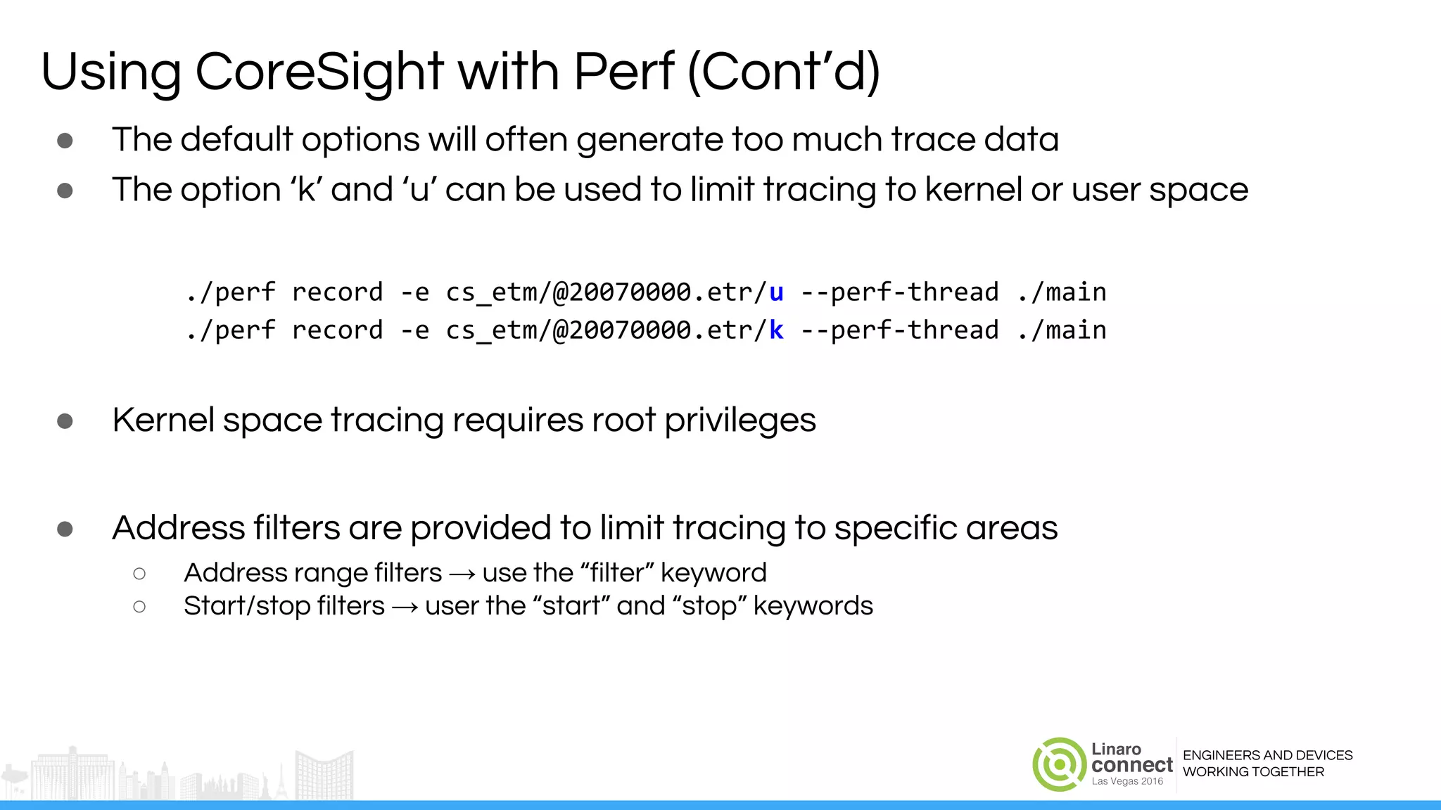 ENGINEERS AND DEVICES
WORKING TOGETHER
Using CoreSight with Perf (Cont’d)
● The default options will often generate too much trace data
● The option ‘k’ and ‘u’ can be used to limit tracing to kernel or user space
./perf record -e cs_etm/@20070000.etr/u --perf-thread ./main
./perf record -e cs_etm/@20070000.etr/k --perf-thread ./main
● Kernel space tracing requires root privileges
● Address filters are provided to limit tracing to specific areas
○ Address range filters → use the “filter” keyword
○ Start/stop filters → user the “start” and “stop” keywords
 
