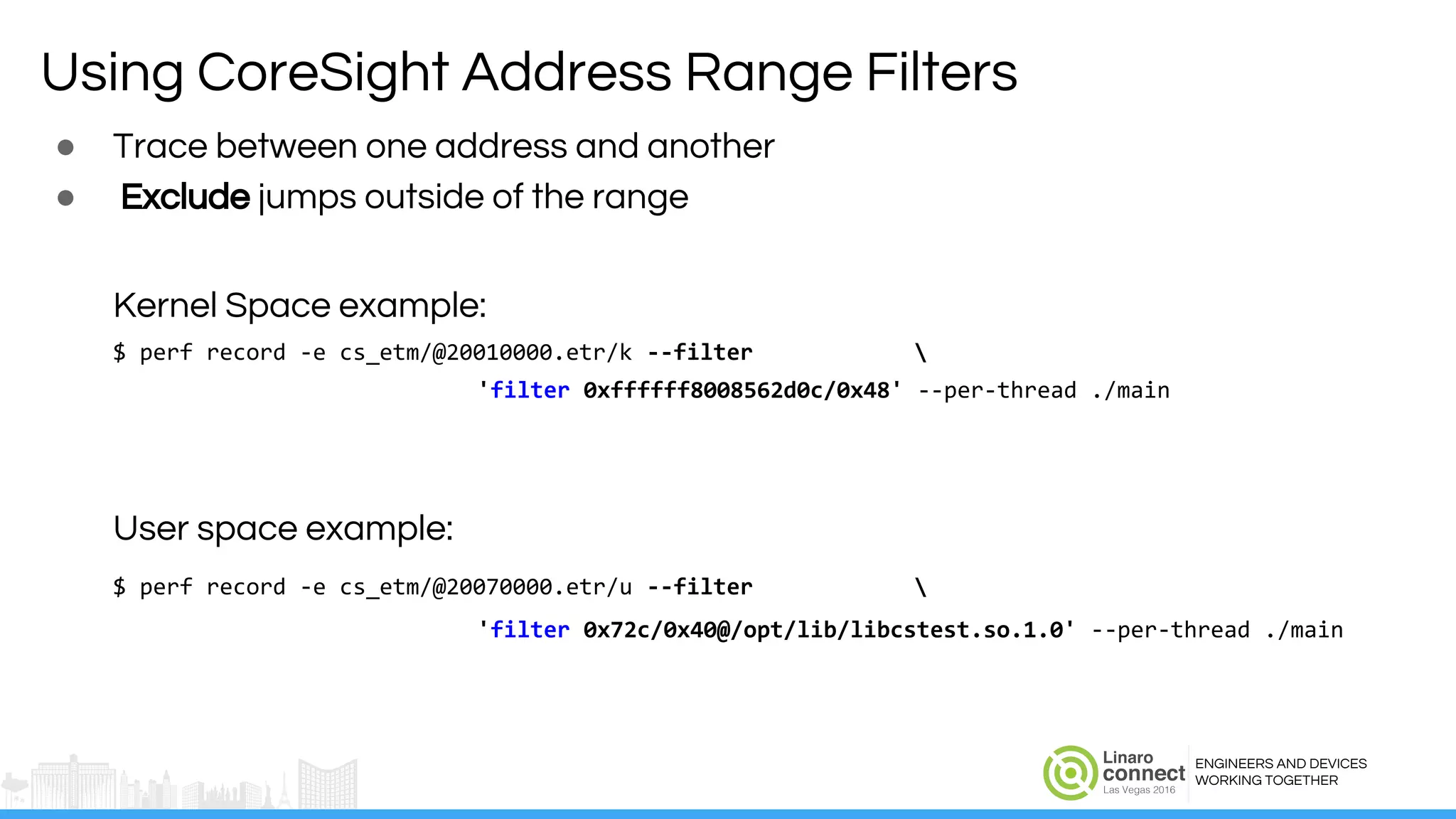 ENGINEERS AND DEVICES
WORKING TOGETHER
Using CoreSight Address Range Filters
● Trace between one address and another
● Exclude jumps outside of the range
Kernel Space example:
$ perf record -e cs_etm/@20010000.etr/k --filter 
'filter 0xffffff8008562d0c/0x48' --per-thread ./main
User space example:
$ perf record -e cs_etm/@20070000.etr/u --filter 
'filter 0x72c/0x40@/opt/lib/libcstest.so.1.0' --per-thread ./main
 