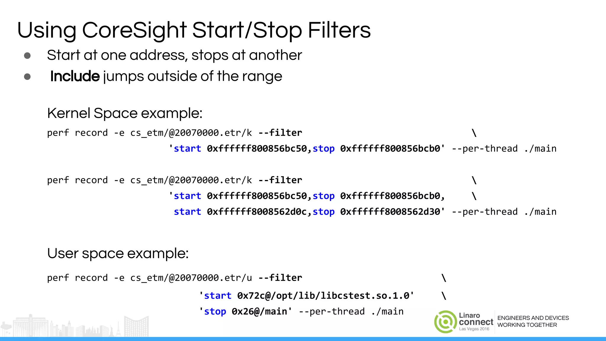 ENGINEERS AND DEVICES
WORKING TOGETHER
Using CoreSight Start/Stop Filters
● Start at one address, stops at another
● Include jumps outside of the range
Kernel Space example:
perf record -e cs_etm/@20070000.etr/k --filter 
'start 0xffffff800856bc50,stop 0xffffff800856bcb0' --per-thread ./main
perf record -e cs_etm/@20070000.etr/k --filter 
'start 0xffffff800856bc50,stop 0xffffff800856bcb0, 
start 0xffffff8008562d0c,stop 0xffffff8008562d30' --per-thread ./main
User space example:
perf record -e cs_etm/@20070000.etr/u --filter 
'start 0x72c@/opt/lib/libcstest.so.1.0' 
'stop 0x26@/main' --per-thread ./main
 