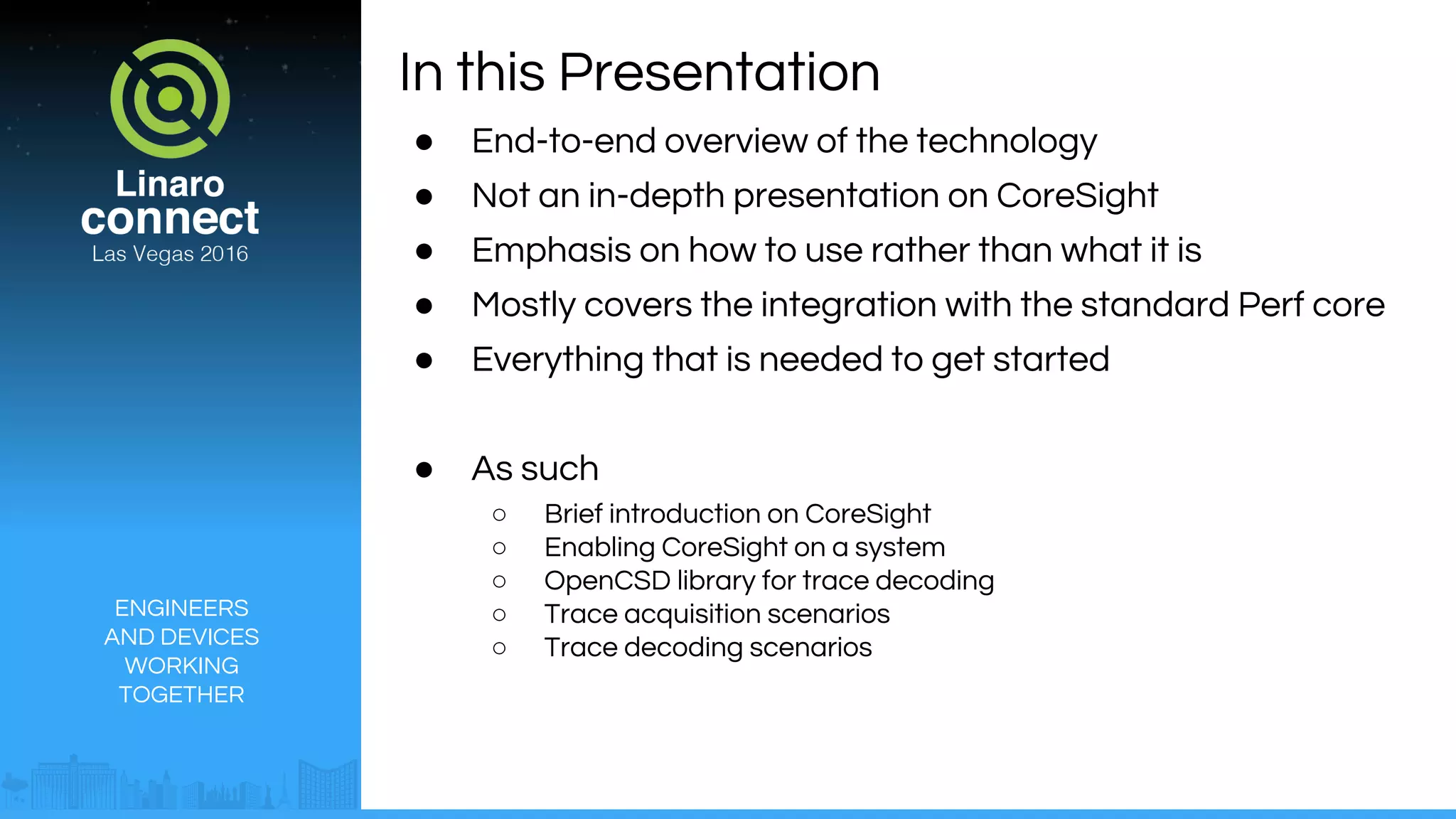 ENGINEERS
AND DEVICES
WORKING
TOGETHER
In this Presentation
● End-to-end overview of the technology
● Not an in-depth presentation on CoreSight
● Emphasis on how to use rather than what it is
● Mostly covers the integration with the standard Perf core
● Everything that is needed to get started
● As such
○ Brief introduction on CoreSight
○ Enabling CoreSight on a system
○ OpenCSD library for trace decoding
○ Trace acquisition scenarios
○ Trace decoding scenarios
 