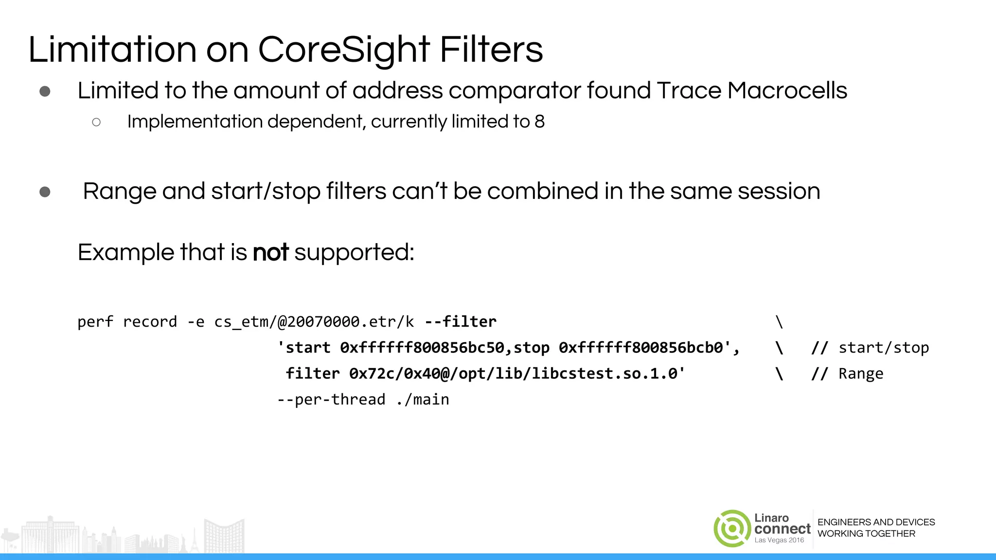 ENGINEERS AND DEVICES
WORKING TOGETHER
Limitation on CoreSight Filters
● Limited to the amount of address comparator found Trace Macrocells
○ Implementation dependent, currently limited to 8
● Range and start/stop filters can’t be combined in the same session
Example that is not supported:
perf record -e cs_etm/@20070000.etr/k --filter 
'start 0xffffff800856bc50,stop 0xffffff800856bcb0',  // start/stop
filter 0x72c/0x40@/opt/lib/libcstest.so.1.0'  // Range
--per-thread ./main
 