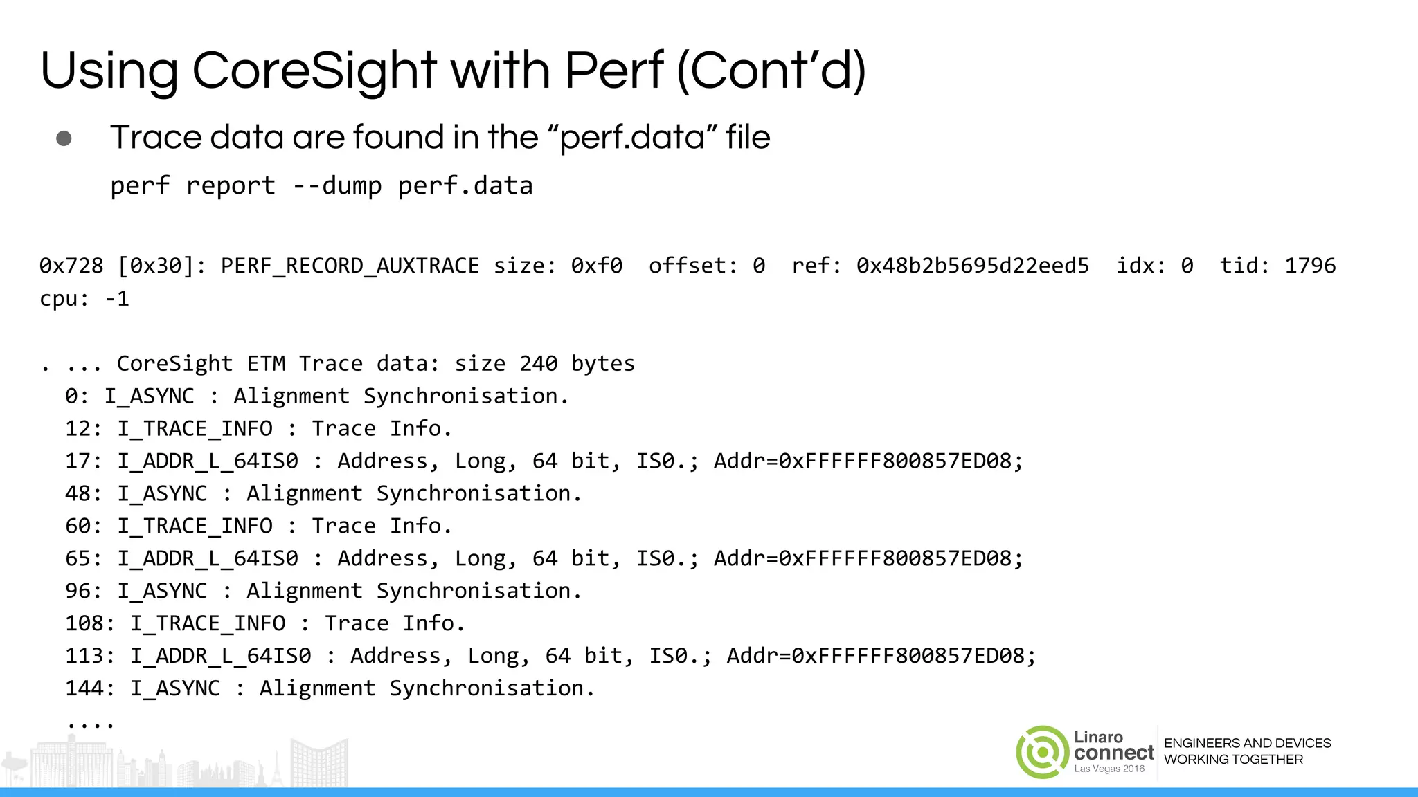 ENGINEERS AND DEVICES
WORKING TOGETHER
Using CoreSight with Perf (Cont’d)
● Trace data are found in the “perf.data” file
perf report --dump perf.data
0x728 [0x30]: PERF_RECORD_AUXTRACE size: 0xf0 offset: 0 ref: 0x48b2b5695d22eed5 idx: 0 tid: 1796
cpu: -1
. ... CoreSight ETM Trace data: size 240 bytes
0: I_ASYNC : Alignment Synchronisation.
12: I_TRACE_INFO : Trace Info.
17: I_ADDR_L_64IS0 : Address, Long, 64 bit, IS0.; Addr=0xFFFFFF800857ED08;
48: I_ASYNC : Alignment Synchronisation.
60: I_TRACE_INFO : Trace Info.
65: I_ADDR_L_64IS0 : Address, Long, 64 bit, IS0.; Addr=0xFFFFFF800857ED08;
96: I_ASYNC : Alignment Synchronisation.
108: I_TRACE_INFO : Trace Info.
113: I_ADDR_L_64IS0 : Address, Long, 64 bit, IS0.; Addr=0xFFFFFF800857ED08;
144: I_ASYNC : Alignment Synchronisation.
....
 