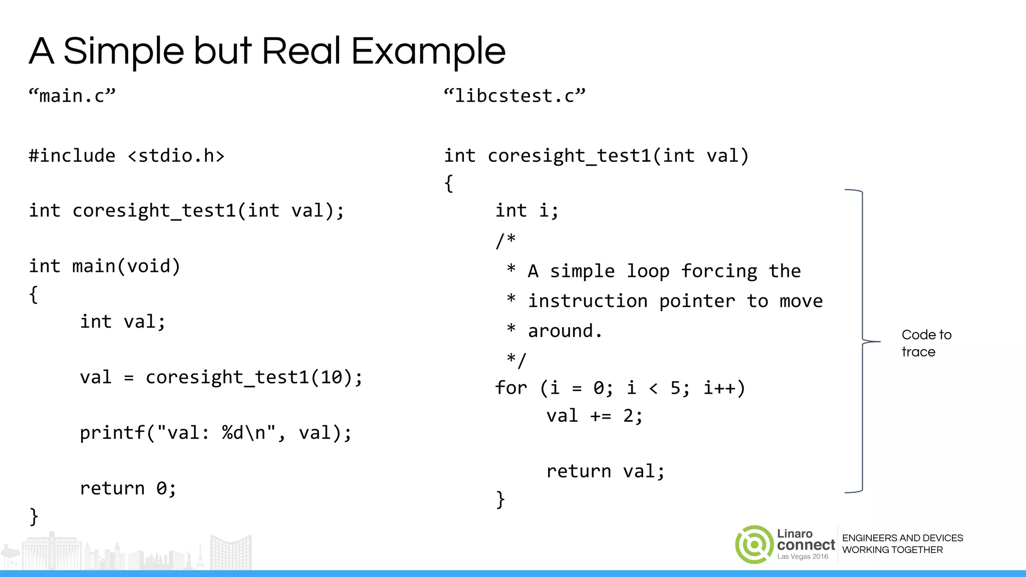 ENGINEERS AND DEVICES
WORKING TOGETHER
A Simple but Real Example
“main.c”
#include <stdio.h>
int coresight_test1(int val);
int main(void)
{
int val;
val = coresight_test1(10);
printf("val: %dn", val);
return 0;
}
“libcstest.c”
int coresight_test1(int val)
{
int i;
/*
* A simple loop forcing the
* instruction pointer to move
* around.
*/
for (i = 0; i < 5; i++)
val += 2;
return val;
}
Code to
trace
 