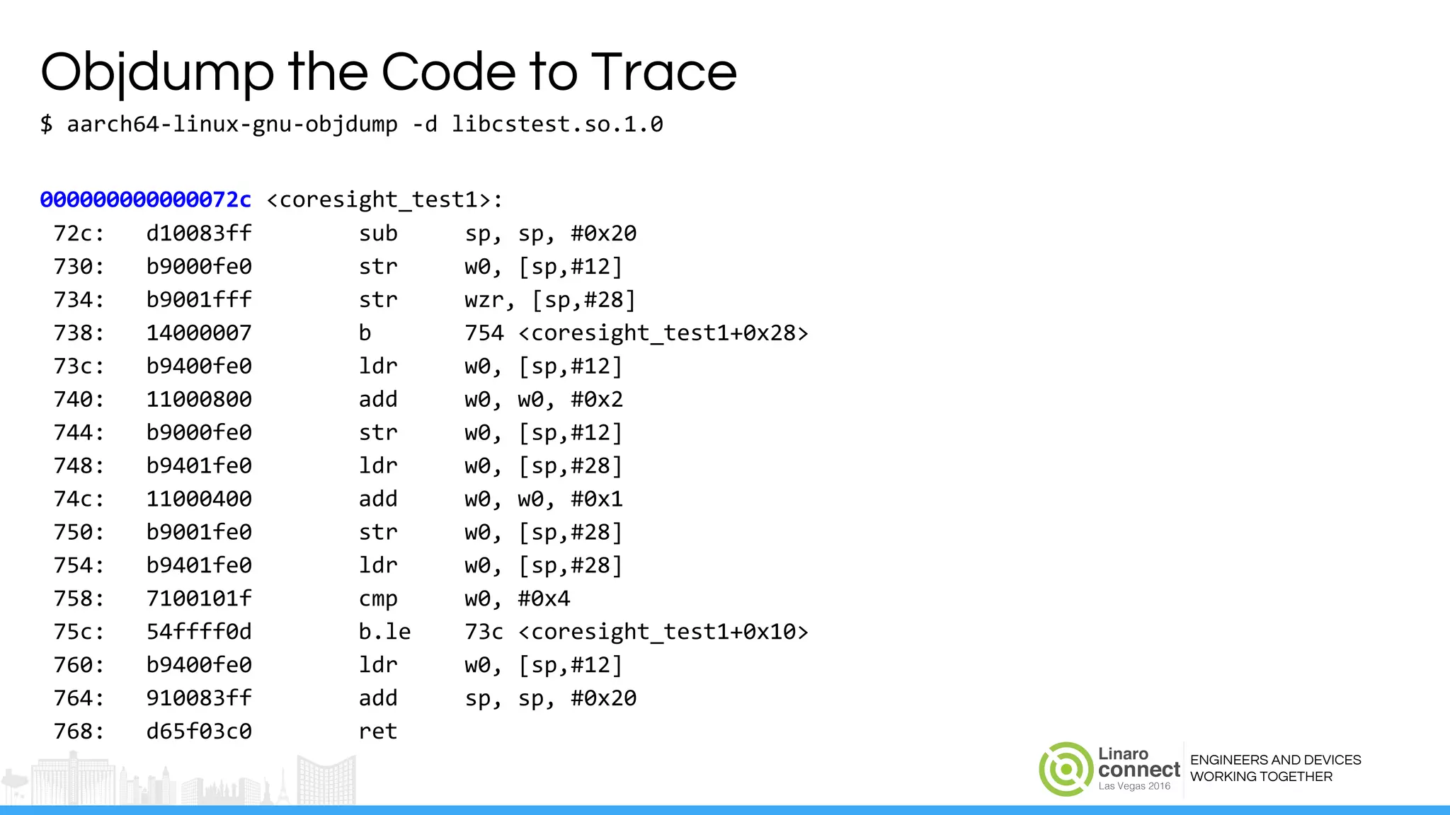 ENGINEERS AND DEVICES
WORKING TOGETHER
Objdump the Code to Trace
$ aarch64-linux-gnu-objdump -d libcstest.so.1.0
000000000000072c <coresight_test1>:
72c: d10083ff sub sp, sp, #0x20
730: b9000fe0 str w0, [sp,#12]
734: b9001fff str wzr, [sp,#28]
738: 14000007 b 754 <coresight_test1+0x28>
73c: b9400fe0 ldr w0, [sp,#12]
740: 11000800 add w0, w0, #0x2
744: b9000fe0 str w0, [sp,#12]
748: b9401fe0 ldr w0, [sp,#28]
74c: 11000400 add w0, w0, #0x1
750: b9001fe0 str w0, [sp,#28]
754: b9401fe0 ldr w0, [sp,#28]
758: 7100101f cmp w0, #0x4
75c: 54ffff0d b.le 73c <coresight_test1+0x10>
760: b9400fe0 ldr w0, [sp,#12]
764: 910083ff add sp, sp, #0x20
768: d65f03c0 ret
 