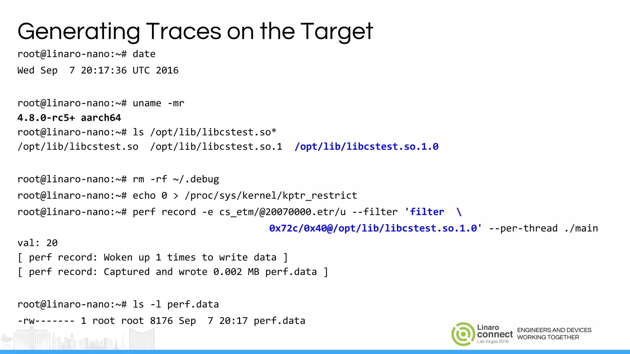 ENGINEERS AND DEVICES
WORKING TOGETHER
Generating Traces on the Target
root@linaro-nano:~# date
Wed Sep 7 20:17:36 UTC 2016
root@linaro-nano:~# uname -mr
4.8.0-rc5+ aarch64
root@linaro-nano:~# ls /opt/lib/libcstest.so*
/opt/lib/libcstest.so /opt/lib/libcstest.so.1 /opt/lib/libcstest.so.1.0
root@linaro-nano:~# rm -rf ~/.debug
root@linaro-nano:~# echo 0 > /proc/sys/kernel/kptr_restrict
root@linaro-nano:~# perf record -e cs_etm/@20070000.etr/u --filter 'filter 
0x72c/0x40@/opt/lib/libcstest.so.1.0' --per-thread ./main
val: 20
[ perf record: Woken up 1 times to write data ]
[ perf record: Captured and wrote 0.002 MB perf.data ]
root@linaro-nano:~# ls -l perf.data
-rw------- 1 root root 8176 Sep 7 20:17 perf.data
 