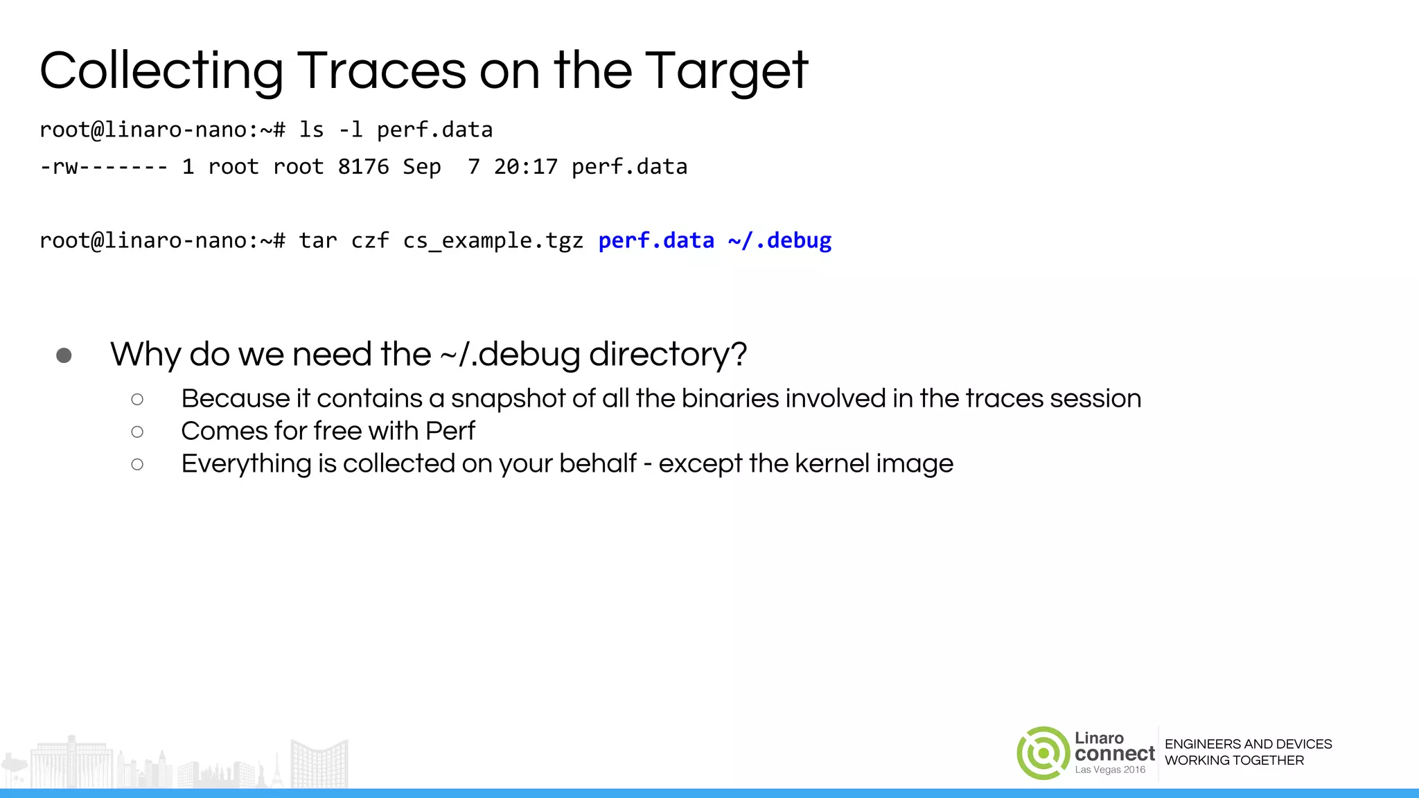 ENGINEERS AND DEVICES
WORKING TOGETHER
Collecting Traces on the Target
root@linaro-nano:~# ls -l perf.data
-rw------- 1 root root 8176 Sep 7 20:17 perf.data
root@linaro-nano:~# tar czf cs_example.tgz perf.data ~/.debug
● Why do we need the ~/.debug directory?
○ Because it contains a snapshot of all the binaries involved in the traces session
○ Comes for free with Perf
○ Everything is collected on your behalf - except the kernel image
 