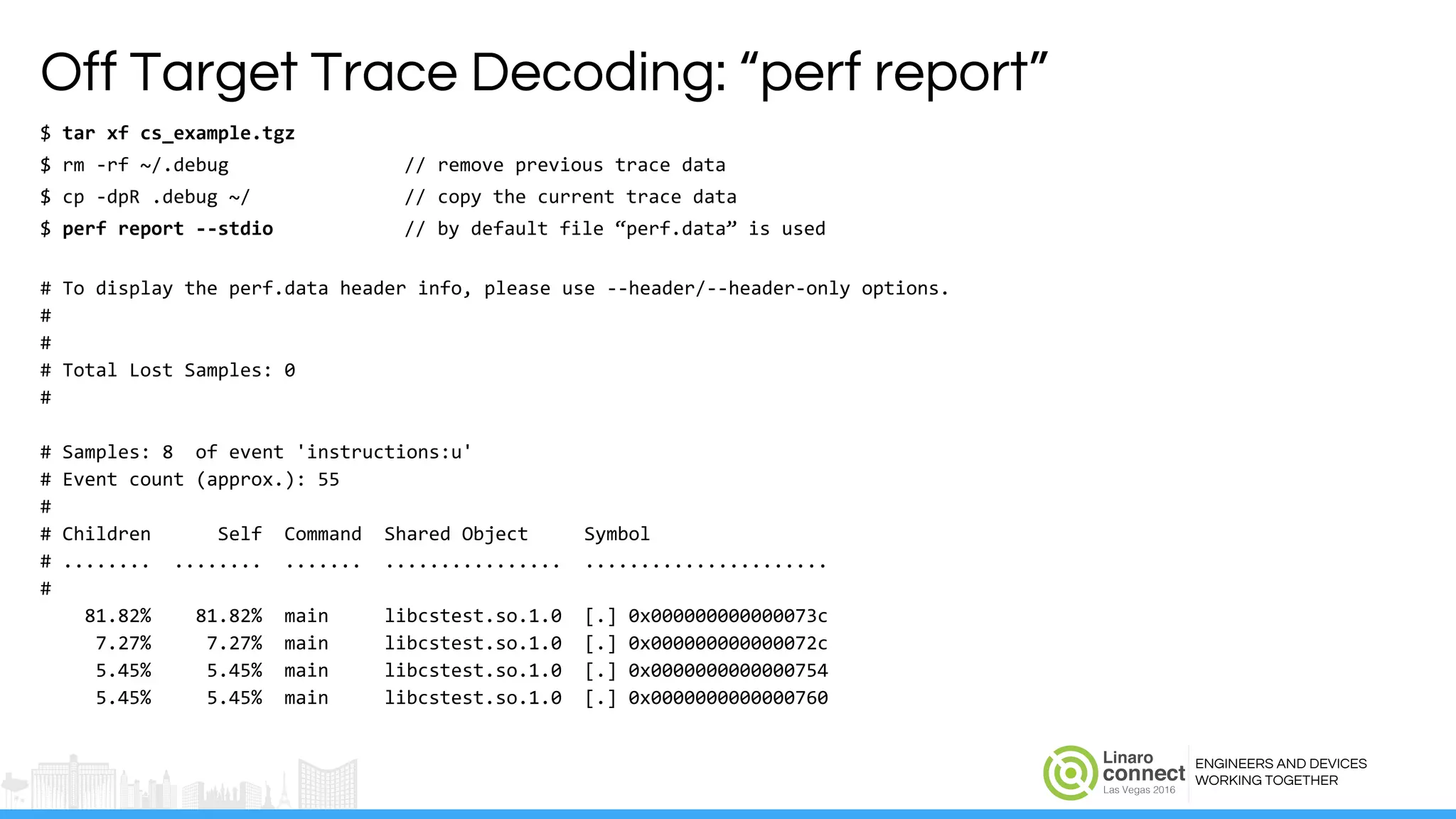 ENGINEERS AND DEVICES
WORKING TOGETHER
Off Target Trace Decoding: “perf report”
$ tar xf cs_example.tgz
$ rm -rf ~/.debug // remove previous trace data
$ cp -dpR .debug ~/ // copy the current trace data
$ perf report --stdio // by default file “perf.data” is used
# To display the perf.data header info, please use --header/--header-only options.
#
#
# Total Lost Samples: 0
#
# Samples: 8 of event 'instructions:u'
# Event count (approx.): 55
#
# Children Self Command Shared Object Symbol
# ........ ........ ....... ................ ......................
#
81.82% 81.82% main libcstest.so.1.0 [.] 0x000000000000073c
7.27% 7.27% main libcstest.so.1.0 [.] 0x000000000000072c
5.45% 5.45% main libcstest.so.1.0 [.] 0x0000000000000754
5.45% 5.45% main libcstest.so.1.0 [.] 0x0000000000000760
 