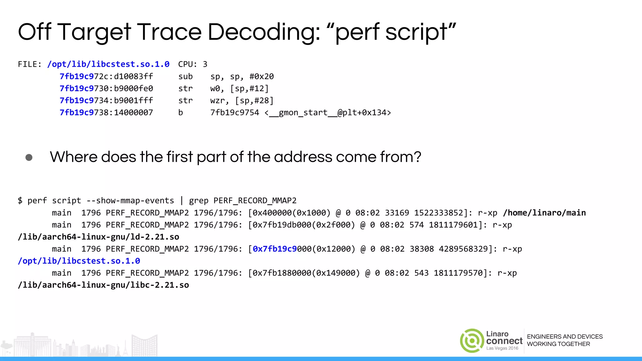 ENGINEERS AND DEVICES
WORKING TOGETHER
Off Target Trace Decoding: “perf script”
FILE: /opt/lib/libcstest.so.1.0 CPU: 3
7fb19c972c:d10083ff sub sp, sp, #0x20
7fb19c9730:b9000fe0 str w0, [sp,#12]
7fb19c9734:b9001fff str wzr, [sp,#28]
7fb19c9738:14000007 b 7fb19c9754 <__gmon_start__@plt+0x134>
● Where does the first part of the address come from?
$ perf script --show-mmap-events | grep PERF_RECORD_MMAP2
main 1796 PERF_RECORD_MMAP2 1796/1796: [0x400000(0x1000) @ 0 08:02 33169 1522333852]: r-xp /home/linaro/main
main 1796 PERF_RECORD_MMAP2 1796/1796: [0x7fb19db000(0x2f000) @ 0 08:02 574 1811179601]: r-xp
/lib/aarch64-linux-gnu/ld-2.21.so
main 1796 PERF_RECORD_MMAP2 1796/1796: [0x7fb19c9000(0x12000) @ 0 08:02 38308 4289568329]: r-xp
/opt/lib/libcstest.so.1.0
main 1796 PERF_RECORD_MMAP2 1796/1796: [0x7fb1880000(0x149000) @ 0 08:02 543 1811179570]: r-xp
/lib/aarch64-linux-gnu/libc-2.21.so
 