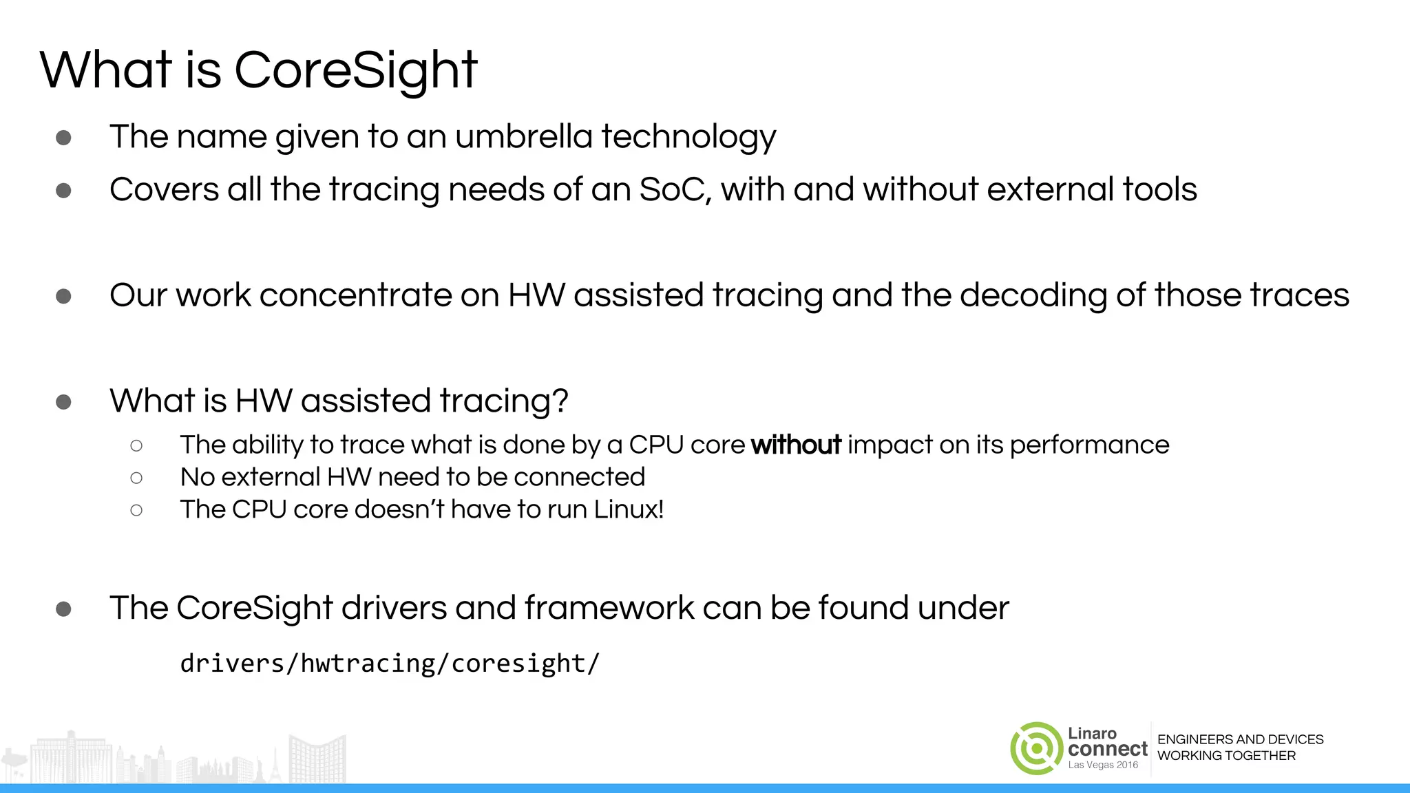 ENGINEERS AND DEVICES
WORKING TOGETHER
What is CoreSight
● The name given to an umbrella technology
● Covers all the tracing needs of an SoC, with and without external tools
● Our work concentrate on HW assisted tracing and the decoding of those traces
● What is HW assisted tracing?
○ The ability to trace what is done by a CPU core without impact on its performance
○ No external HW need to be connected
○ The CPU core doesn’t have to run Linux!
● The CoreSight drivers and framework can be found under
drivers/hwtracing/coresight/
 
