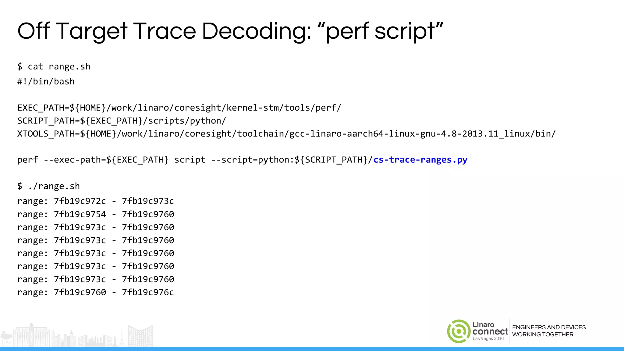 ENGINEERS AND DEVICES
WORKING TOGETHER
Off Target Trace Decoding: “perf script”
$ cat range.sh
#!/bin/bash
EXEC_PATH=${HOME}/work/linaro/coresight/kernel-stm/tools/perf/
SCRIPT_PATH=${EXEC_PATH}/scripts/python/
XTOOLS_PATH=${HOME}/work/linaro/coresight/toolchain/gcc-linaro-aarch64-linux-gnu-4.8-2013.11_linux/bin/
perf --exec-path=${EXEC_PATH} script --script=python:${SCRIPT_PATH}/cs-trace-ranges.py
$ ./range.sh
range: 7fb19c972c - 7fb19c973c
range: 7fb19c9754 - 7fb19c9760
range: 7fb19c973c - 7fb19c9760
range: 7fb19c973c - 7fb19c9760
range: 7fb19c973c - 7fb19c9760
range: 7fb19c973c - 7fb19c9760
range: 7fb19c973c - 7fb19c9760
range: 7fb19c9760 - 7fb19c976c
 