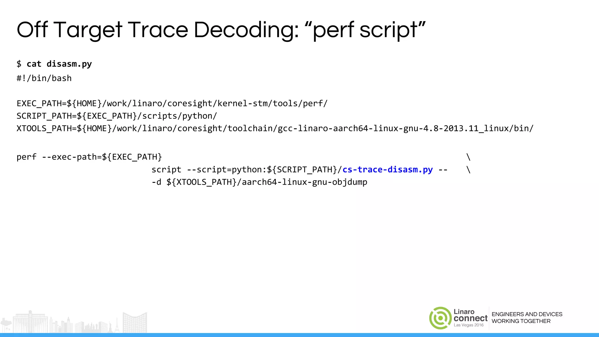 ENGINEERS AND DEVICES
WORKING TOGETHER
Off Target Trace Decoding: “perf script”
$ cat disasm.py
#!/bin/bash
EXEC_PATH=${HOME}/work/linaro/coresight/kernel-stm/tools/perf/
SCRIPT_PATH=${EXEC_PATH}/scripts/python/
XTOOLS_PATH=${HOME}/work/linaro/coresight/toolchain/gcc-linaro-aarch64-linux-gnu-4.8-2013.11_linux/bin/
perf --exec-path=${EXEC_PATH} 
script --script=python:${SCRIPT_PATH}/cs-trace-disasm.py -- 
-d ${XTOOLS_PATH}/aarch64-linux-gnu-objdump
 