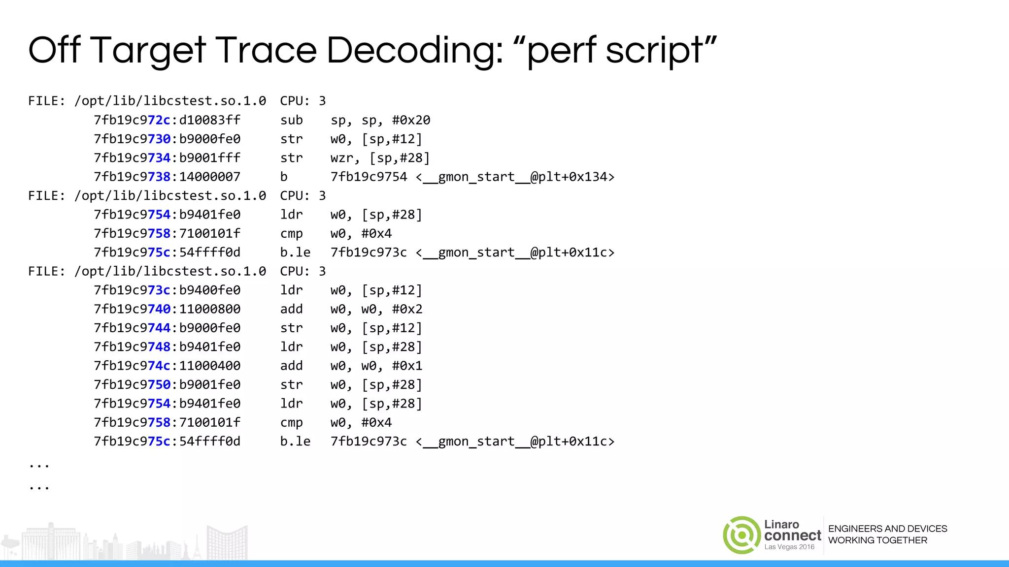 ENGINEERS AND DEVICES
WORKING TOGETHER
Off Target Trace Decoding: “perf script”
FILE: /opt/lib/libcstest.so.1.0 CPU: 3
7fb19c972c:d10083ff sub sp, sp, #0x20
7fb19c9730:b9000fe0 str w0, [sp,#12]
7fb19c9734:b9001fff str wzr, [sp,#28]
7fb19c9738:14000007 b 7fb19c9754 <__gmon_start__@plt+0x134>
FILE: /opt/lib/libcstest.so.1.0 CPU: 3
7fb19c9754:b9401fe0 ldr w0, [sp,#28]
7fb19c9758:7100101f cmp w0, #0x4
7fb19c975c:54ffff0d b.le 7fb19c973c <__gmon_start__@plt+0x11c>
FILE: /opt/lib/libcstest.so.1.0 CPU: 3
7fb19c973c:b9400fe0 ldr w0, [sp,#12]
7fb19c9740:11000800 add w0, w0, #0x2
7fb19c9744:b9000fe0 str w0, [sp,#12]
7fb19c9748:b9401fe0 ldr w0, [sp,#28]
7fb19c974c:11000400 add w0, w0, #0x1
7fb19c9750:b9001fe0 str w0, [sp,#28]
7fb19c9754:b9401fe0 ldr w0, [sp,#28]
7fb19c9758:7100101f cmp w0, #0x4
7fb19c975c:54ffff0d b.le 7fb19c973c <__gmon_start__@plt+0x11c>
...
...
 