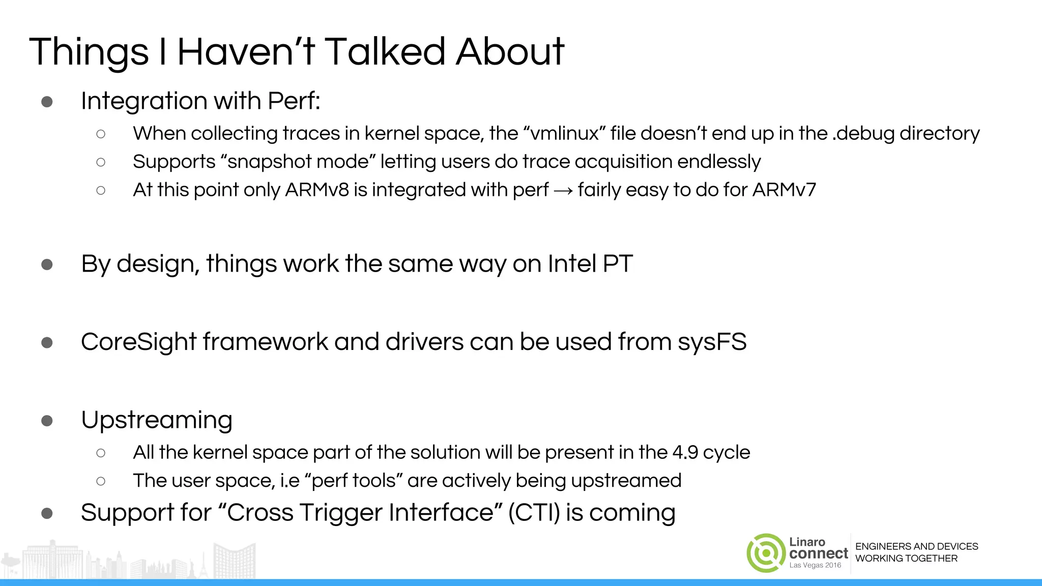 ENGINEERS AND DEVICES
WORKING TOGETHER
Things I Haven’t Talked About
● Integration with Perf:
○ When collecting traces in kernel space, the “vmlinux” file doesn’t end up in the .debug directory
○ Supports “snapshot mode” letting users do trace acquisition endlessly
○ At this point only ARMv8 is integrated with perf → fairly easy to do for ARMv7
● By design, things work the same way on Intel PT
● CoreSight framework and drivers can be used from sysFS
● Upstreaming
○ All the kernel space part of the solution will be present in the 4.9 cycle
○ The user space, i.e “perf tools” are actively being upstreamed
● Support for “Cross Trigger Interface” (CTI) is coming
 