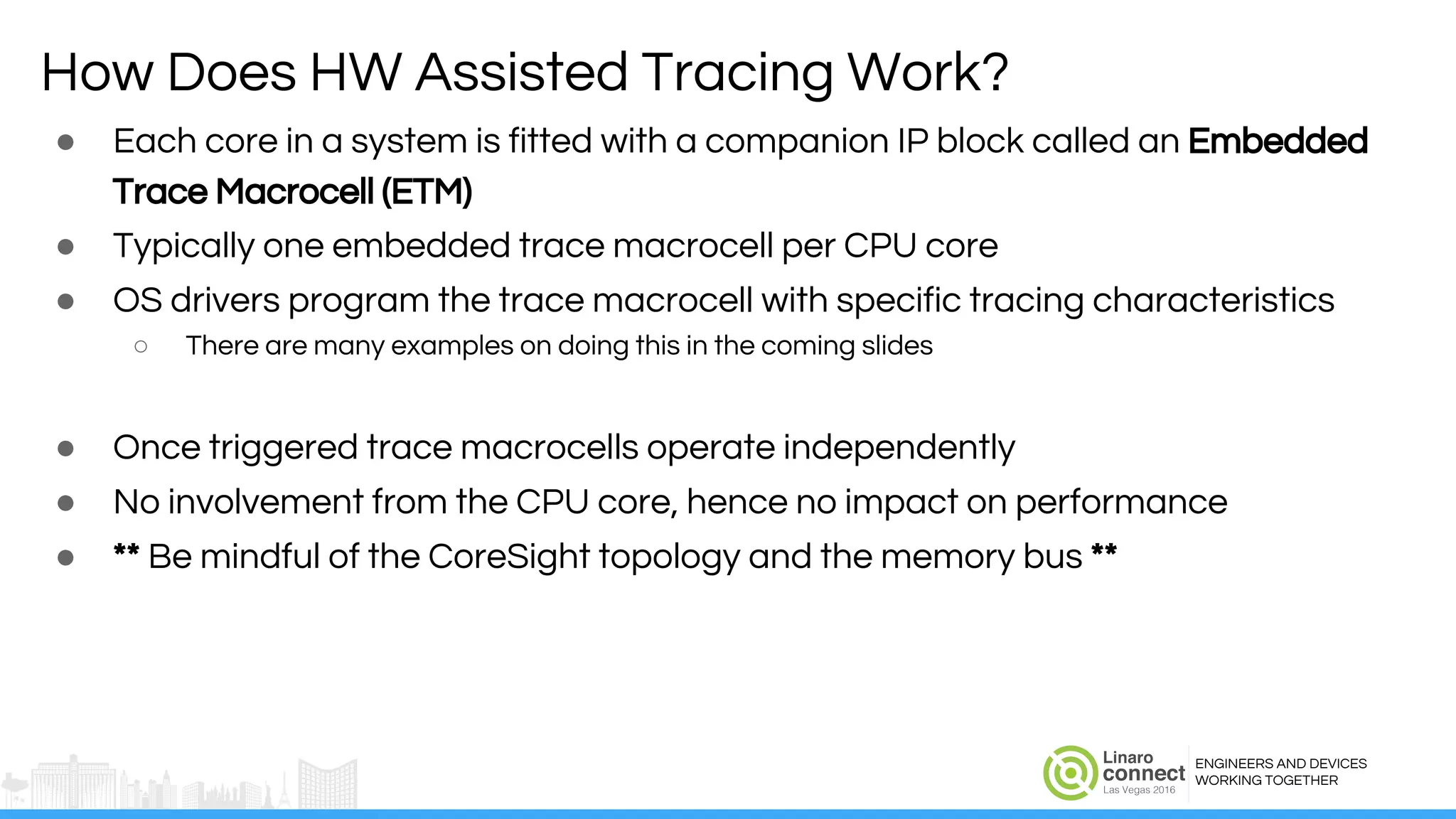 ENGINEERS AND DEVICES
WORKING TOGETHER
How Does HW Assisted Tracing Work?
● Each core in a system is fitted with a companion IP block called an Embedded
Trace Macrocell (ETM)
● Typically one embedded trace macrocell per CPU core
● OS drivers program the trace macrocell with specific tracing characteristics
○ There are many examples on doing this in the coming slides
● Once triggered trace macrocells operate independently
● No involvement from the CPU core, hence no impact on performance
● ** Be mindful of the CoreSight topology and the memory bus **
 