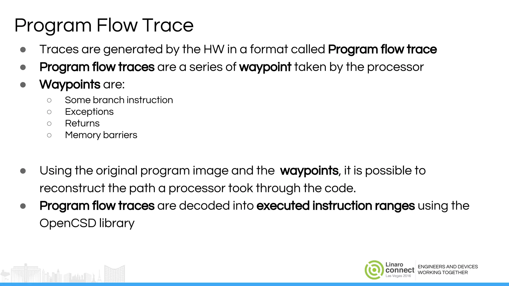 ENGINEERS AND DEVICES
WORKING TOGETHER
Program Flow Trace
● Traces are generated by the HW in a format called Program flow trace
● Program flow traces are a series of waypoint taken by the processor
● Waypoints are:
○ Some branch instruction
○ Exceptions
○ Returns
○ Memory barriers
● Using the original program image and the waypoints, it is possible to
reconstruct the path a processor took through the code.
● Program flow traces are decoded into executed instruction ranges using the
OpenCSD library
 