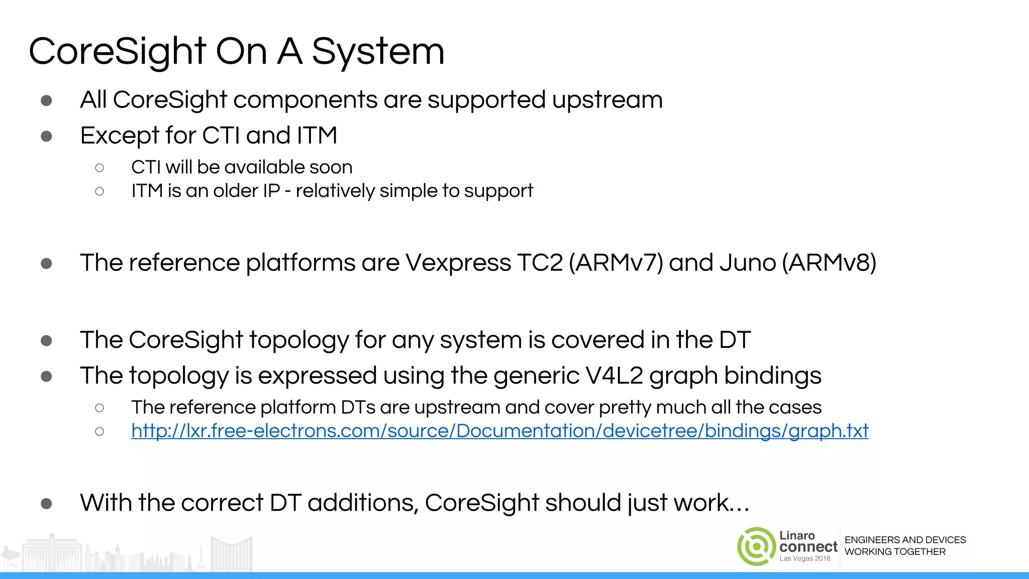 ENGINEERS AND DEVICES
WORKING TOGETHER
CoreSight On A System
● All CoreSight components are supported upstream
● Except for CTI and ITM
○ CTI will be available soon
○ ITM is an older IP - relatively simple to support
● The reference platforms are Vexpress TC2 (ARMv7) and Juno (ARMv8)
● The CoreSight topology for any system is covered in the DT
● The topology is expressed using the generic V4L2 graph bindings
○ The reference platform DTs are upstream and cover pretty much all the cases
○ http://lxr.free-electrons.com/source/Documentation/devicetree/bindings/graph.txt
● With the correct DT additions, CoreSight should just work…
 