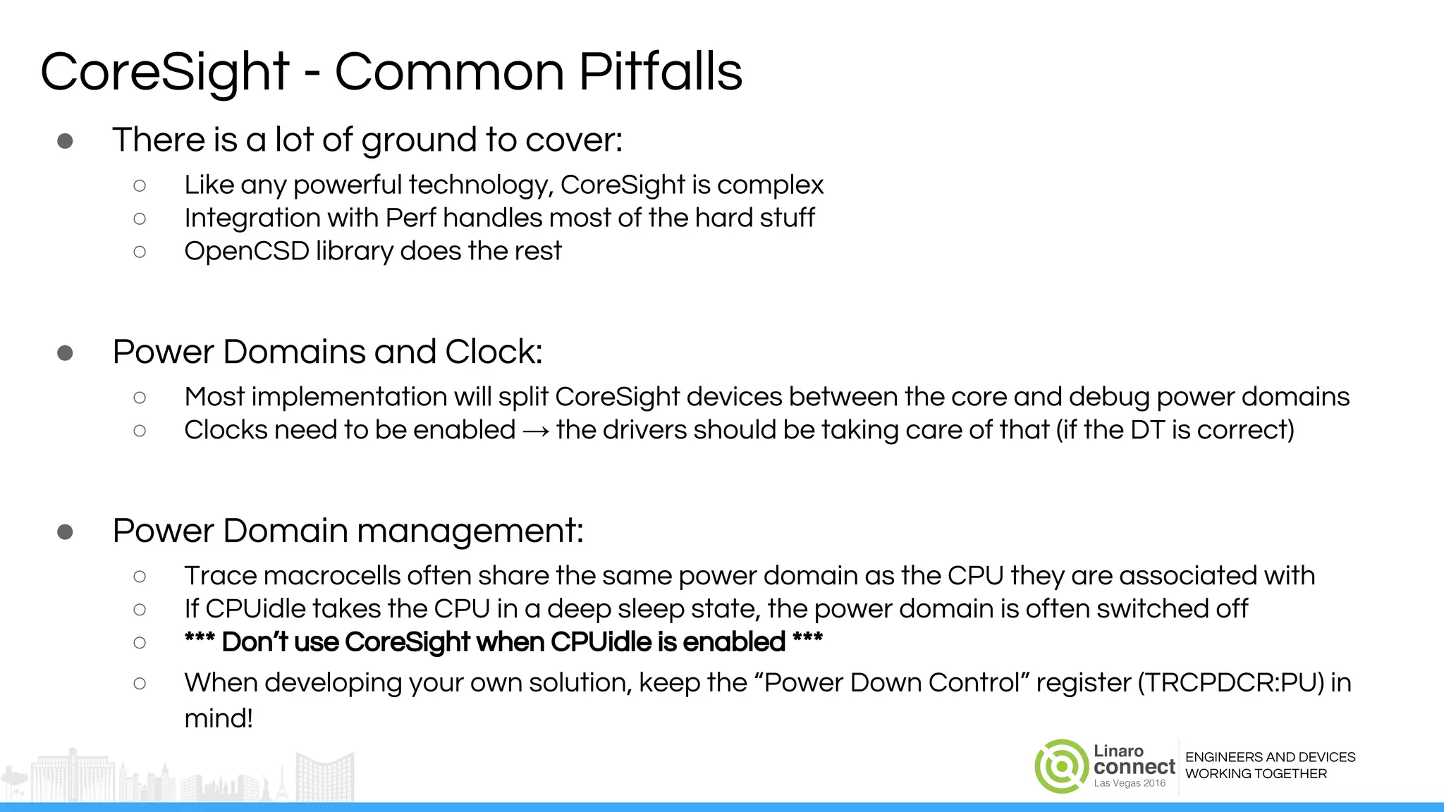 ENGINEERS AND DEVICES
WORKING TOGETHER
CoreSight - Common Pitfalls
● There is a lot of ground to cover:
○ Like any powerful technology, CoreSight is complex
○ Integration with Perf handles most of the hard stuff
○ OpenCSD library does the rest
● Power Domains and Clock:
○ Most implementation will split CoreSight devices between the core and debug power domains
○ Clocks need to be enabled → the drivers should be taking care of that (if the DT is correct)
● Power Domain management:
○ Trace macrocells often share the same power domain as the CPU they are associated with
○ If CPUidle takes the CPU in a deep sleep state, the power domain is often switched off
○ *** Don’t use CoreSight when CPUidle is enabled ***
○ When developing your own solution, keep the “Power Down Control” register (TRCPDCR:PU) in
mind!
 