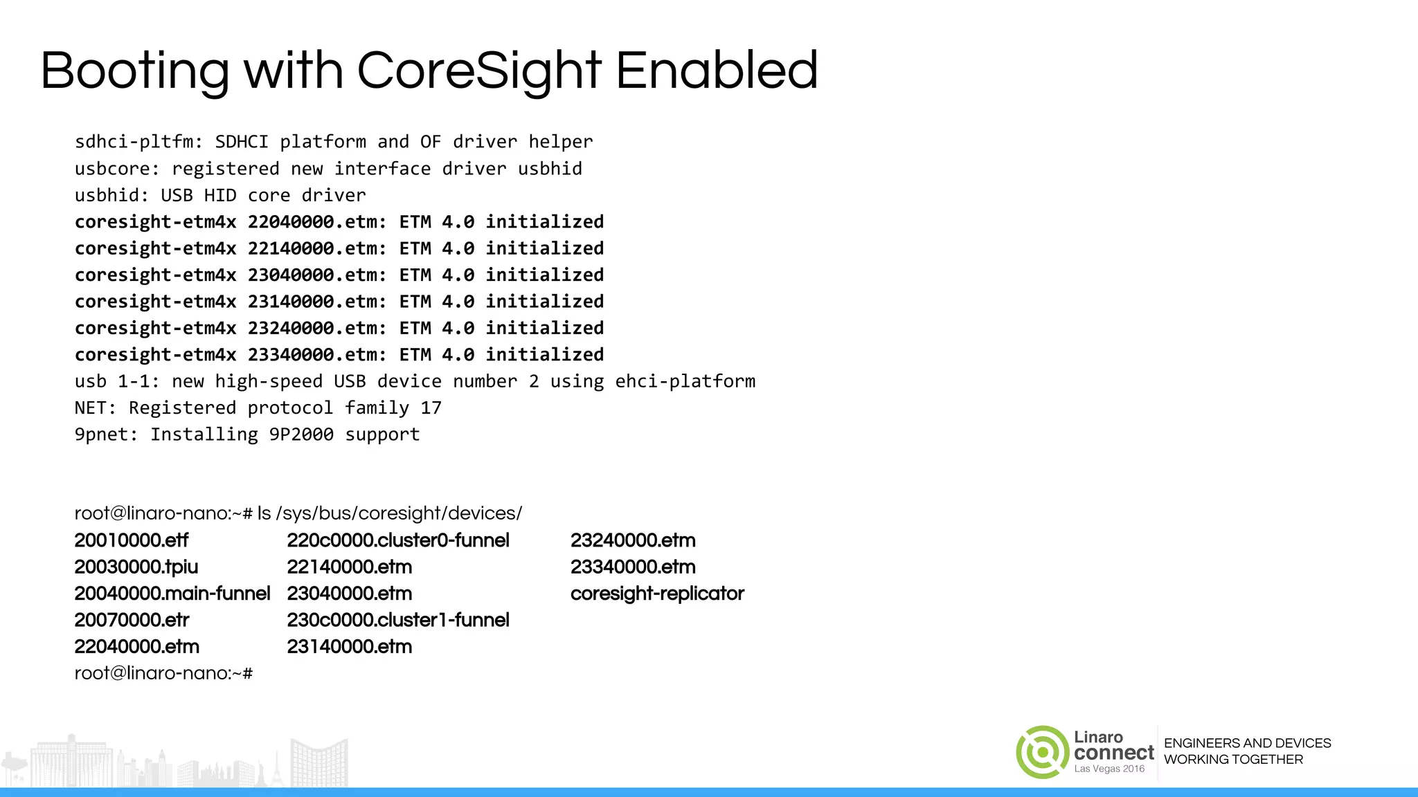ENGINEERS AND DEVICES
WORKING TOGETHER
Booting with CoreSight Enabled
sdhci-pltfm: SDHCI platform and OF driver helper
usbcore: registered new interface driver usbhid
usbhid: USB HID core driver
coresight-etm4x 22040000.etm: ETM 4.0 initialized
coresight-etm4x 22140000.etm: ETM 4.0 initialized
coresight-etm4x 23040000.etm: ETM 4.0 initialized
coresight-etm4x 23140000.etm: ETM 4.0 initialized
coresight-etm4x 23240000.etm: ETM 4.0 initialized
coresight-etm4x 23340000.etm: ETM 4.0 initialized
usb 1-1: new high-speed USB device number 2 using ehci-platform
NET: Registered protocol family 17
9pnet: Installing 9P2000 support
root@linaro-nano:~# ls /sys/bus/coresight/devices/
20010000.etf 220c0000.cluster0-funnel 23240000.etm
20030000.tpiu 22140000.etm 23340000.etm
20040000.main-funnel 23040000.etm coresight-replicator
20070000.etr 230c0000.cluster1-funnel
22040000.etm 23140000.etm
root@linaro-nano:~#
 