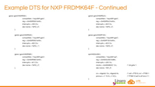 Example DTS for NXP FRDMK64F - Continued
gpioa: gpio@400ff000 {
compatible = "nxp,k64f-gpio";
reg = <0x400ff000 0x40>;
interrupts = <59 0 3>;
dev-name = "GPIO_0";
};
gpiob: gpio@400ff040 {
compatible = "nxp,k64f-gpio";
reg = <0x400ff040 0x40>;
interrupts = <60 0 3>;
dev-name = "GPIO_1";
};
gpioc: gpio@400ff080 {
compatible = "nxp,k64f-gpio";
reg = <0x400ff080 0x40>;
interrupts = <61 0 3>;
dev-name = "GPIO_2";
};
gpiod: gpio@400ff0c0 {
compatible = "nxp,k64f-gpio";
reg = <0x400ff0c0 0x40>;
interrupts = <62 0 3>;
dev-name = "GPIO_3";
};
gpioe: gpio@400ff100 {
compatible = "nxp,k64f-gpio";
reg = <0x400ff100 0x40>;
interrupts = <63 0 3>;
dev-name = "GPIO_4";
};
spi@4002c000 {
compatible = "nxp,k64f-spi";
reg = <0x4002c000 0x88>;
interrupts = <26 0 3>;
clocks = <0x4004803C 12>; /* clk gate */
dev-name = "SPI_0";
cs = <&gpiob 10>, <&gpiob 9>; /* cs0 = PTB10, cs1 = PTB9 */
pinmux = <1 10 2>, <1 9 2>; /* PTB9/10 set to alt func 2 */
};
 