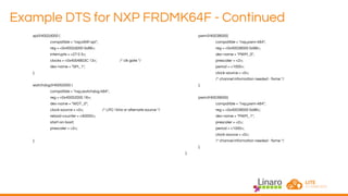 Example DTS for NXP FRDMK64F - Continued
spi@4002d000 {
compatible = "nxp,k64f-spi";
reg = <0x4002d000 0x88>;
interrupts = <27 0 3>;
clocks = <0x4004803C 13>; /* clk gate */
dev-name = "SPI_1";
};
watchdog@40052000 {
compatible = "nxp,watchdog-k64";
reg = <0x40052000 16>;
dev-name = "WDT_0";
clock-source = <0>; /* LPO 1kHz or alternate source */
reload-counter = <40000>;
start-on-boot;
prescaler = <2>;
};
pwm@40038000{
compatible = "nxp,pwm-k64";
reg = <0x40038000 0x98>;
dev-name = "PWM_0";
prescaler = <2>;
period = <1000>;
clock-source = <0>;
/* channel information needed - fixme */
};
pwm@40039000{
compatible = "nxp,pwm-k64";
reg = <0x40039000 0x98>;
dev-name = "PWM_1";
prescaler = <2>;
period = <1000>;
clock-source = <0>;
/* channel information needed - fixme */
};
};
 