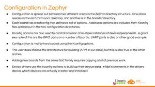 Configuration in Zephyr
● Configuration is spread out between two different areas in the Zephyr directory structure. One place
resides in the arch/arm/soc/ directory, and another is in the boards/ directory.
● Each board has a defconfig that defines a set of options. Additional options are included from Kconfig
files spread out in the two configuration directories.
● Kconfig options are also used to control inclusion of multiple instances of devices/peripherals. A good
example of this are the GPIO ports on a number of boards. UART ports is also another good example.
● Configuration is mainly hard coded using the Kconfig options.
● The user does choose the architecture for building (ARM in our case), but this is also true of the other
arches.
● Adding new boards from the same SoC family requires copying a lot of previous work.
● Device drivers use the Kconfig options to build up their device data. #ifdef statements in the drivers
decide which devices are actually created and initialized.
 