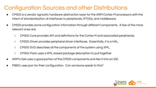 Configuration Sources and other Distributions
● CMSIS is a vendor agnostic hardware abstraction layer for the ARM Cortex-M processors with the
intent of standardization of interfaces to peripherals, RTOSs, and middleware.
● CMSIS provides some configuration information through different components. A few of the more
relevant ones are:
○ CMSIS-Core provides API and definitions for the Cortex M and associated peripherals.
○ CMSIS-Driver provides peripheral driver interfaces. Essentially, it is a HAL.
○ CMSIS-SVD describes all the components of the system using XML.
○ CMSIS-Pack uses a XML based package description to pull together
● ARM’s Keil uses a good portion of the CMSIS components and ties it into an IDE.
● MBED uses json for their configuration. Can someone speak to this?
 