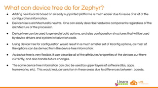 What can device tree do for Zephyr?
● Adding new boards based on already supported platforms is much easier due to reuse of a lot of the
configuration information.
● Device tree is architecturally neutral. One can easily describe hardware components regardless of the
architecture of the processor.
● Device tree can be used to generate build options, and also configuration structures that will be used
by device drivers and system initialization code.
● Using device tree for configuration would result in a much smaller set of Kconfig options, as most of
the options can be derived from the device tree information.
● As device tree is very flexible, it can describe all of the attributes/properties of the devices out there
currently, and also handle future changes.
● The same device tree information can also be used by upper layers of software (libs, apps,
frameworks, etc). This would reduce variation in these areas due to differences between boards.
 