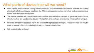 What parts of device tree will we need?
● With Zephyr, the concern is configuration of the SoC and associated peripherals. We are not looking
at using the flattened device tree blob, the APIs to access information from that blob, or associating
nodes with devices in the system.
● The device tree files will contain device information that will in turn be used to generate build options,
structures that are used during device initialization, and perhaps even during initial system bringup.
● Runtime device tree access is not in the scope of the proposed changes. The device tree will only be
used to source information during building and board initialization.
● Will versioning be an issue?
 