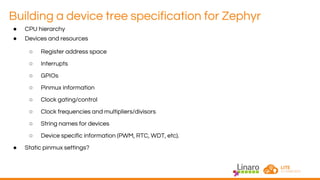 Building a device tree specification for Zephyr
● CPU hierarchy
● Devices and resources
○ Register address space
○ Interrupts
○ GPIOs
○ Pinmux information
○ Clock gating/control
○ Clock frequencies and multipliers/divisors
○ String names for devices
○ Device specific information (PWM, RTC, WDT, etc).
● Static pinmux settings?
 