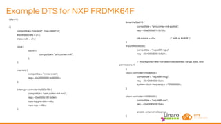 Example DTS for NXP FRDMK64F
/dts-v1/;
/ {
compatible = "nxp,k64f", "nxp,mk64f12";
#address-cells = <1>;
#size-cells = <1>;
cpus {
cpu@0 {
compatible = "arm,cortex-m4f";
};
};
memory {
compatible = "mmio-sram";
reg = <0x20000000 0x30000>;
};
interrupt-controller@e000e100 {
compatible = "arm,cortex-m4-nvic";
reg = <0xe000e100 0x3ef>;
num-irq-prio-bits = <4>;
num-irqs = <86>;
};
timer@e00e010 {
compatible = "arm,cortex-m4-systick";
reg = <0xe000e010 0x10>;
clk-source = <0>; /* AHB or AHB/8 */
};
mpu@4000d000 {
compatible = "nxp,k64f-mpu";
reg = <0x4000d000 0x824>;
/* Add regions here that describes address, range, valid, and
permissions */
};
clock-controller@40064000 {
compatible = "nxp,k64f-mcg";
reg = <0x40064000 0xd>;
system-clock-frequency = <120000000>;
};
clock-controller@40065000 {
compatible = "nxp,k64f-osc";
reg = <0x40065000 0x4>;
enable-external-reference;
};
 