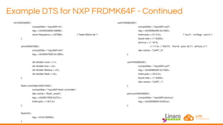 Example DTS for NXP FRDMK64F - Continued
rtc@4003d000 {
compatible = "nxp,k64f-rtc";
reg = <0x4003d000 0x808>;
clock-frequency = <32768>; /* fixed 32kHz clk */
};
sim@40047000 {
compatible = "nxp,k64f-sim";
reg = <0x40047000 0x1060>;
clk-divider-core = <1>;
clk-divider-bus = <2>;
clk-divider-flexbus = <3>;
clk-divider-flash = <5>;
};
flash-controller@4001f000 {
compatible = "nxp,k64f-flash-controller";
dev-name = "flash_woah";
reg = <0x4001f000 0x27c>;
interrupts = <18 0 3>;
};
flash@0 {
reg = <0 0x100000>;
};
uart@4006a000 {
compatible = "nxp,k64f-uart";
reg = <0x4006a000 0x1000>;
interrupts = <31 0 0>; /* irq 31 - no flags - prio 0 */
baud-rate = <115200>;
pinmux = <1 16 3>,
<1 17 3>; /* RX/TX - Port B - pins 16/17 - alt func 3 */
dev-name = "UART_0";
};
uart@4006b000 {
compatible = "nxp,k64f-uart";
reg = <0x4006b000 0x1000>;
interrupts = <33 0 0>;
baud-rate = <115200>;
dev-name = "UART_1";
};
pinmux@40049000 {
compatible = "nxp,k64f-pinmux";
reg = <0x40049000 0x40ca>;
};
 